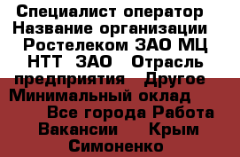 Специалист-оператор › Название организации ­ Ростелеком ЗАО МЦ НТТ, ЗАО › Отрасль предприятия ­ Другое › Минимальный оклад ­ 20 000 - Все города Работа » Вакансии   . Крым,Симоненко